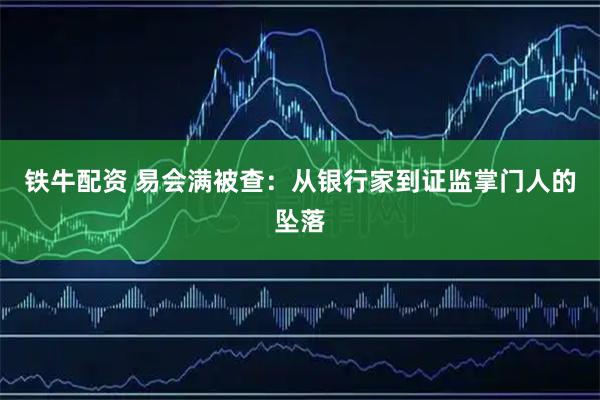 铁牛配资 易会满被查：从银行家到证监掌门人的坠落