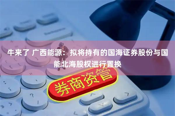 牛来了 广西能源：拟将持有的国海证券股份与国能北海股权进行置换