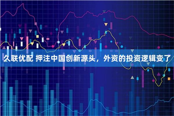 久联优配 押注中国创新源头，外资的投资逻辑变了