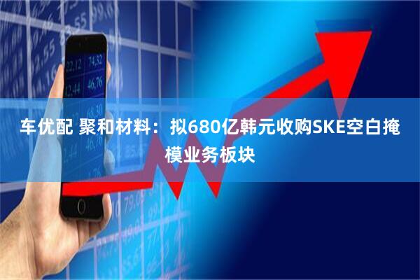 车优配 聚和材料：拟680亿韩元收购SKE空白掩模业务板块
