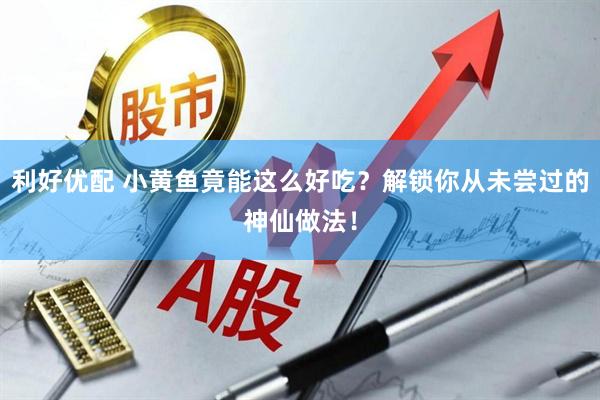 利好优配 小黄鱼竟能这么好吃？解锁你从未尝过的神仙做法！