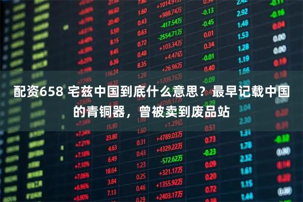 配资658 宅兹中国到底什么意思？最早记载中国的青铜器，曾被卖到废品站