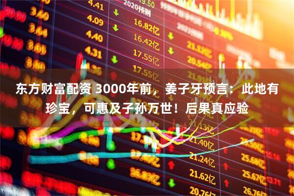东方财富配资 3000年前，姜子牙预言：此地有珍宝，可惠及子孙万世！后果真应验