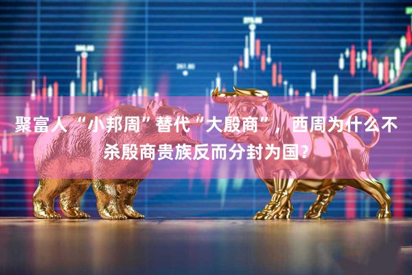 聚富人 “小邦周”替代“大殷商”，西周为什么不杀殷商贵族反而分封为国？
