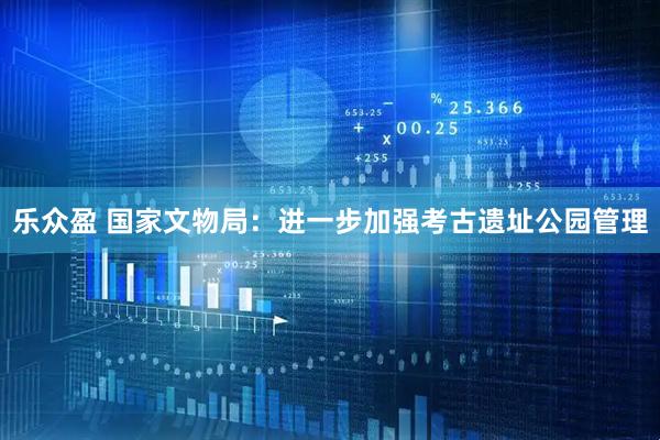 乐众盈 国家文物局：进一步加强考古遗址公园管理