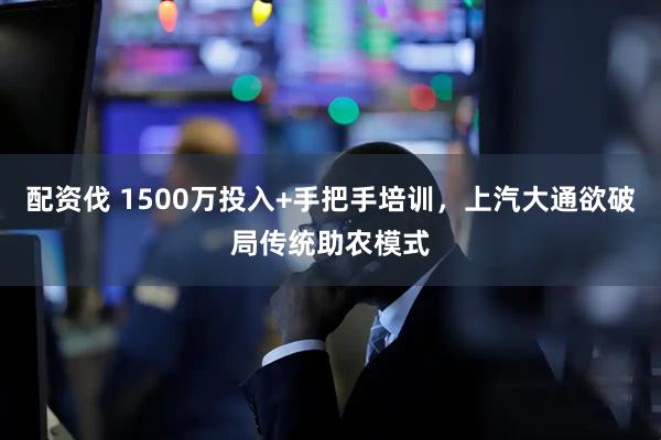配资伐 1500万投入+手把手培训，上汽大通欲破局传统助农模式