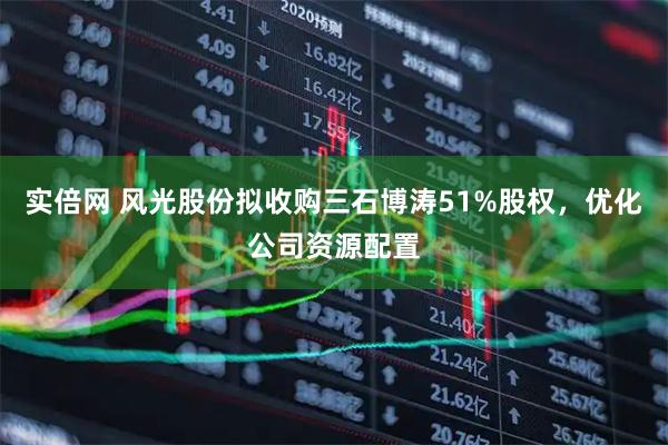 实倍网 风光股份拟收购三石博涛51%股权，优化公司资源配置