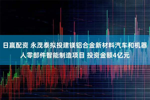 日赢配资 永茂泰拟投建镁铝合金新材料汽车和机器人零部件智能制造项目 投资金额4亿元
