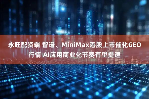 永旺配资端 智谱、MiniMax港股上市催化GEO行情 AI应用商业化节奏有望提速