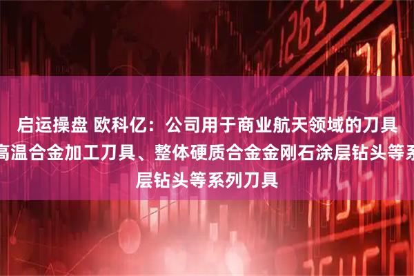 启运操盘 欧科亿：公司用于商业航天领域的刀具主要有高温合金加工刀具、整体硬质合金金刚石涂层钻头等系列刀具