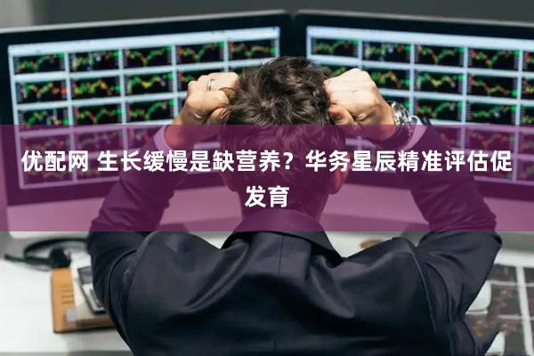 优配网 生长缓慢是缺营养？华务星辰精准评估促发育
