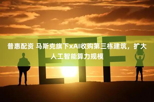 普惠配资 马斯克旗下xAI收购第三栋建筑，扩大人工智能算力规模