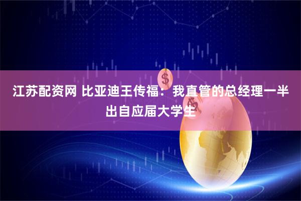 江苏配资网 比亚迪王传福：我直管的总经理一半出自应届大学生