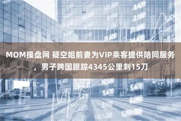 MOM操盘网 疑空姐前妻为VIP乘客提供陪同服务，男子跨国跟踪4345公里刺15刀