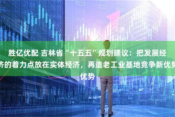 胜亿优配 吉林省“十五五”规划建议：把发展经济的着力点放在实体经济，再造老工业基地竞争新优势