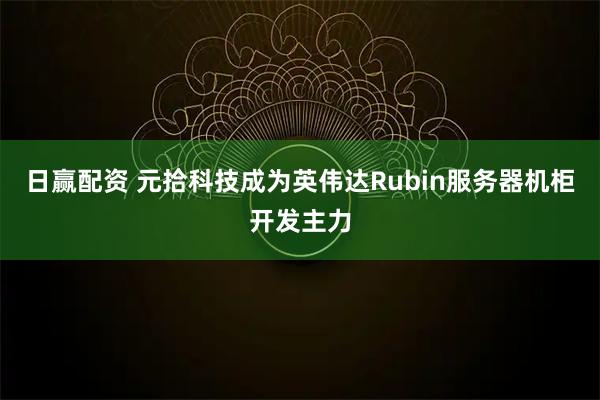 日赢配资 元拾科技成为英伟达Rubin服务器机柜开发主力