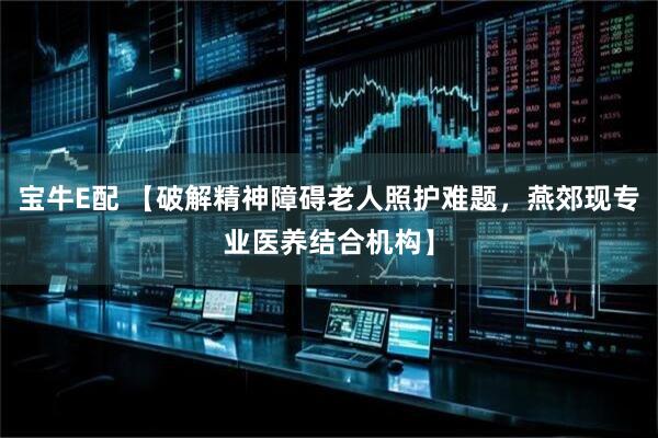 宝牛E配 【破解精神障碍老人照护难题，燕郊现专业医养结合机构】