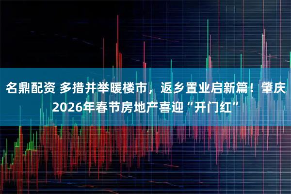 名鼎配资 多措并举暖楼市，返乡置业启新篇！肇庆2026年春节房地产喜迎“开门红”