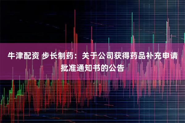 牛津配资 步长制药：关于公司获得药品补充申请批准通知书的公告
