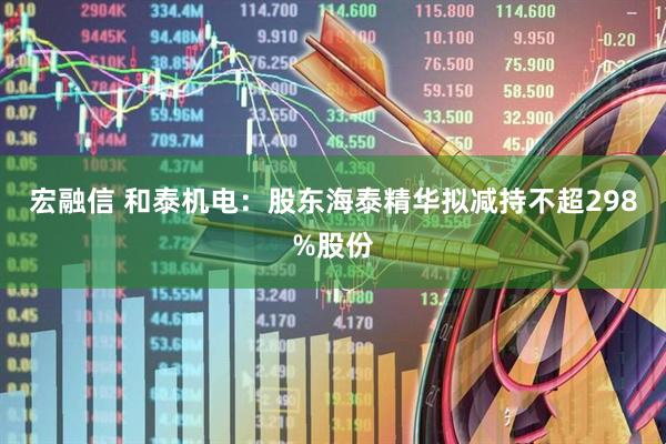 宏融信 和泰机电：股东海泰精华拟减持不超298%股份