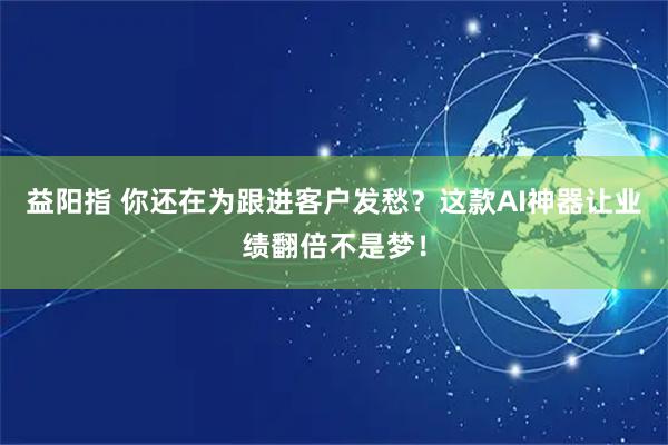 益阳指 你还在为跟进客户发愁？这款AI神器让业绩翻倍不是梦！