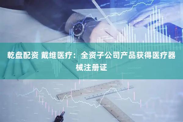 乾盘配资 戴维医疗：全资子公司产品获得医疗器械注册证