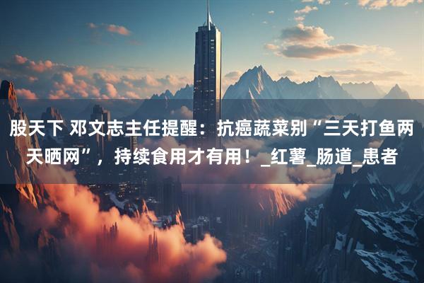 股天下 邓文志主任提醒：抗癌蔬菜别“三天打鱼两天晒网”，持续食用才有用！_红薯_肠道_患者