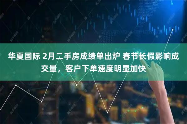 华夏国际 2月二手房成绩单出炉 春节长假影响成交量，客户下单速度明显加快