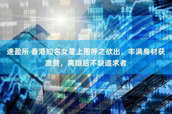 速盈所 香港知名女星上围呼之欲出，丰满身材获激赞，离婚后不缺追求者