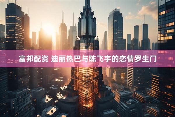 富邦配资 迪丽热巴与陈飞宇的恋情罗生门